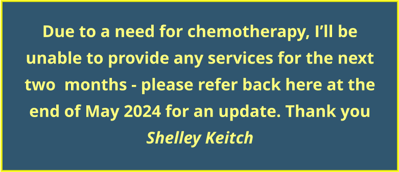 Due to a need for chemotherapy, I’ll be unable to provide any services for the next two  months - please refer back here at the end of May 2024 for an update. Thank you Shelley Keitch