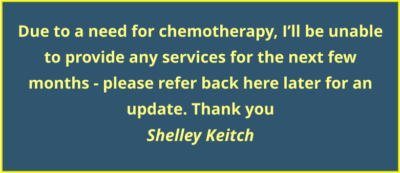 Due to a need for chemotherapy, I’ll be unable to provide any services for the next few  months - please refer back here later for an update. Thank you Shelley Keitch