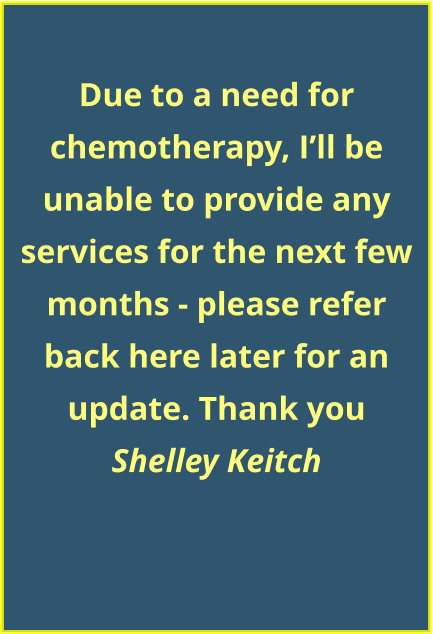 Due to a need for chemotherapy, I’ll be unable to provide any services for the next few months - please refer back here later for an update. Thank you Shelley Keitch