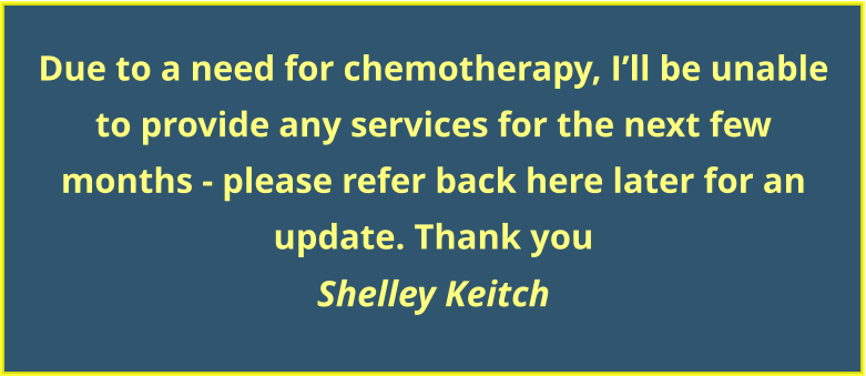 Due to a need for chemotherapy, I’ll be unable to provide any services for the next few  months - please refer back here later for an update. Thank you Shelley Keitch
