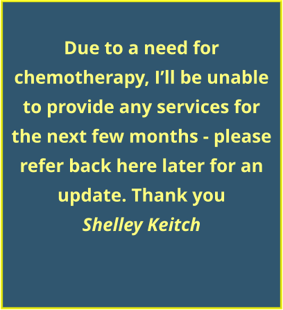 Due to a need for chemotherapy, I’ll be unable to provide any services for the next few months - please refer back here later for an update. Thank you Shelley Keitch